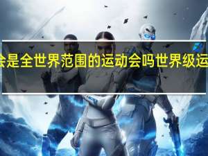 亚运会是全世界范围的运动会吗 世界级运动会有哪些