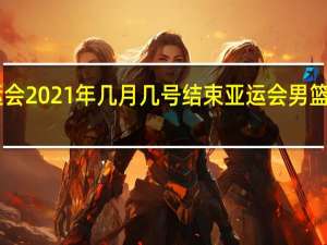 亚运会2021年几月几号结束 亚运会男篮决赛2021