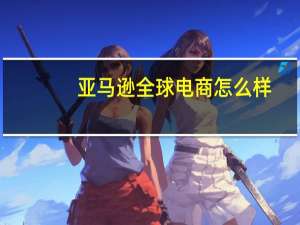 亚马逊全球电商怎么样