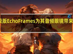 亚马逊升级版Echo Frames为其音频眼镜带来了设计师的外观