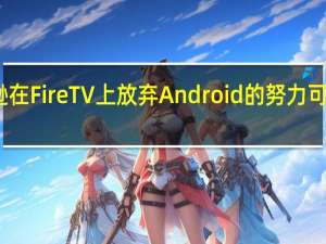 亚马逊在 Fire TV 上放弃 Android 的努力可能正在形成