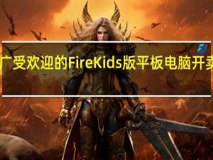 亚马逊广受欢迎的FireKids版平板电脑开卖降价高达50%