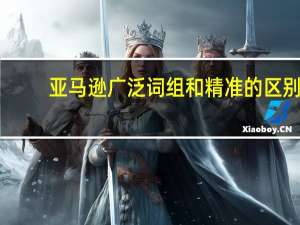 亚马逊广泛词组和精准的区别