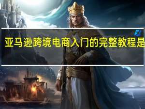 亚马逊跨境电商入门的完整教程是什么