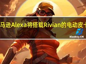 亚马逊Alexa将搭载Rivian的电动皮卡和SUV