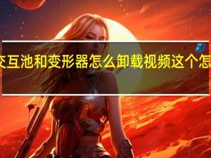 交互池和变形器怎么卸载视频这个怎么下载（交互池和变形器怎么卸载）
