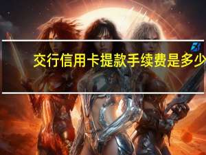 交行信用卡提款手续费是多少（交行信用卡提现手续费是多少）