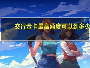 交行金卡最高额度可以到多少（交行标准金卡的信用额度是多少）