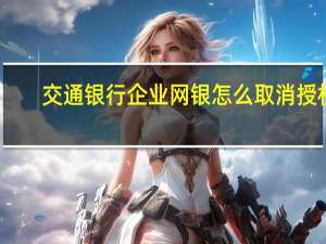 交通银行企业网银怎么取消授权（交通银行企业网银怎么对账）
