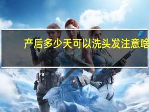 产后多少天可以洗头发注意啥（产后多少天可以洗头发）