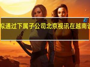 京东方A拟通过下属子公司北京视讯在越南设立全资子公司