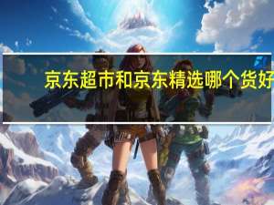 京东超市和京东精选哪个货好（京东精选和京东超市的区别）