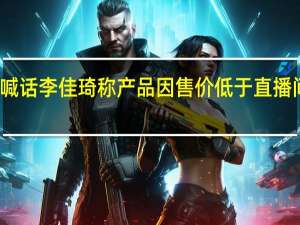 京东采销喊话李佳琦 称产品因售价低于直播间收律师函索赔
