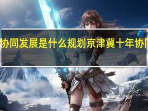 京津冀协同发展是什么规划 京津冀十年协同发展谱新篇