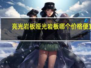 亮光岩板哑光岩板哪个价格便宜