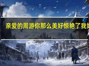 亲爱的周游你那么美好惊艳了我好久（亲爱的周游）