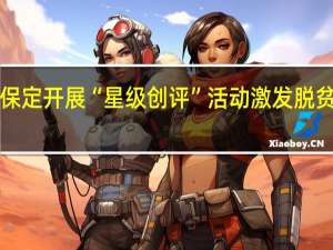 人人争“星”生活添彩！保定开展“星级创评”活动激发脱贫群众内生动力 到底什么情况嘞