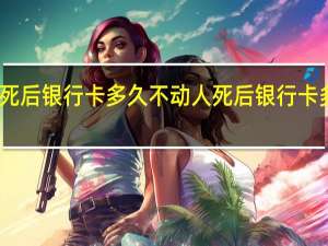 人死后银行卡多久不动 人死后银行卡多久失效