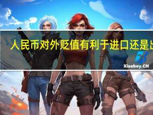 人民币对外贬值有利于进口还是出口（人民币贬值有利于出口还是进口）