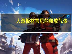 人造板材常见的释放气体（人造板材会释放哪些有害物质）