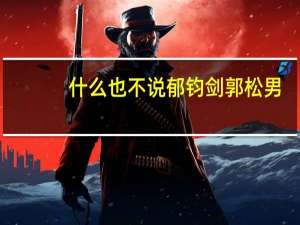 什么也不说郁钧剑郭松男（什么也不说郁钧剑）
