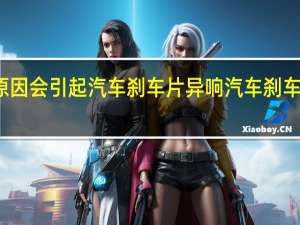 什么原因会引起汽车刹车片异响 汽车刹车片生产厂家