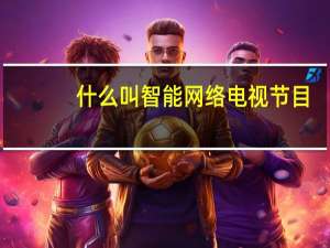 什么叫智能网络电视节目（什么叫智能网络电视）