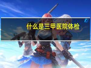 什么是三甲医院体检（什么是三甲医院）