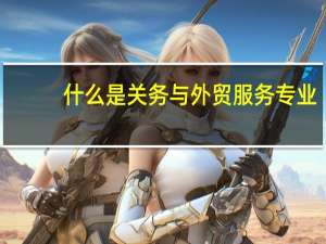 什么是关务与外贸服务专业