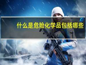 什么是危险化学品包括哪些（什么是危险化学品）
