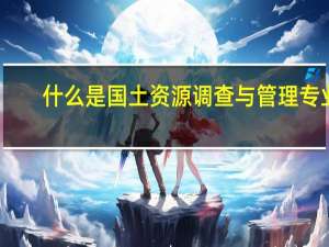 什么是国土资源调查与管理专业