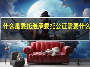 什么是委托继承 委托公证需要什么材料