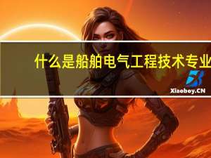 什么是船舶电气工程技术专业