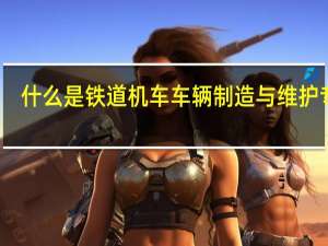 什么是铁道机车车辆制造与维护专业