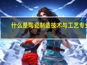 什么是陶瓷制造技术与工艺专业