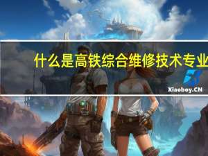 什么是高铁综合维修技术专业