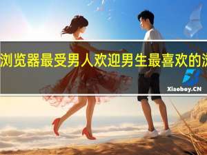 什么浏览器最受男人欢迎 男生最喜欢的浏览器推荐
