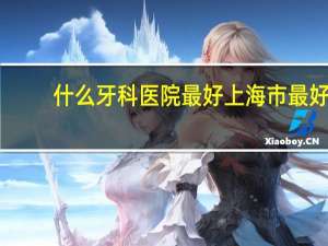什么牙科医院最好 上海市最好的口腔科医院排名
