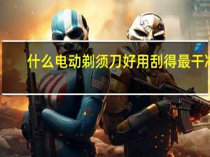 什么电动剃须刀好用刮得最干净（什么电动剃须刀好）
