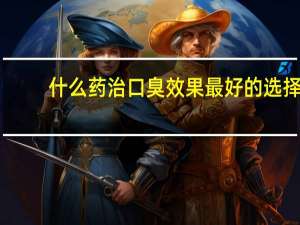 什么药治口臭效果最好的选择（哪种药除口臭效果好）