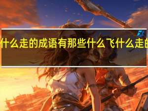 什么飞什么走的成语有那些 什么飞什么走的成语的意思