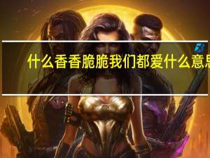 什么香香脆脆我们都爱什么意思