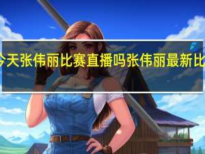 今天张伟丽比赛直播吗 张伟丽最新比赛安排