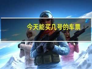 今天能买几号的车票（今天能买几号的火车票）