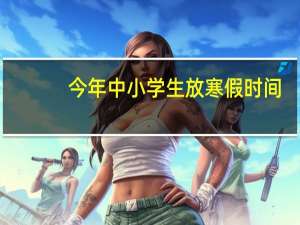 今年中小学生放寒假时间