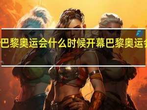 今年巴黎奥运会什么时候开幕 巴黎奥运会开幕时间
