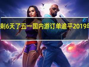 今年的假期余额只剩6天了 五一国内游订单追平2019年长线出行订单占比激增