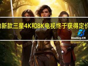 今年的新款三星4K和8K电视终于获得定价和发布日期