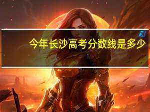 今年长沙高考分数线是多少