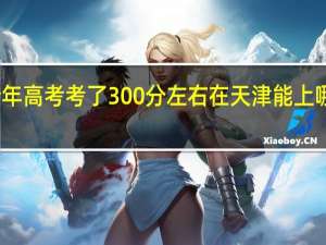 今年高考考了300分左右在天津能上哪些学校
